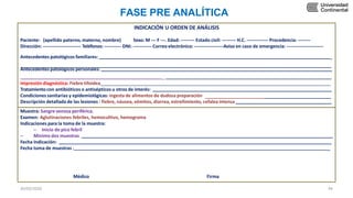 INDICACIÓN U ORDEN DE ANÁLISIS
Paciente: (apellido paterno, materno, nombre) Sexo: M --- F ---. Edad: --------- Estado civil: --------- H.C. -------------- Procedencia: --------
Dirección: ------------------------- Teléfonos: ----------- DNI: ------------ Correo electrónico: -------------------Aviso en caso de emergencia: ------------------------
Antecedentes patológicos familiares: _
Antecedentes patológicos personales:
_
Impresión diagnóstica: Fiebre tifoidea _
Tratamientocon antibióticos o antisépticos u otros de interés:
Condiciones sanitarias y epidemiológicas: ingesta de alimentos de dudosa preparación
Descripción detallada de las lesiones : fiebre, náusea, vómitos, diarrea, estreñimiento, cefalea intensa
Muestra: Sangre venosa periférica.
Examen: Aglutinaciones febriles, hemocultivo, hemograma
Indicaciones para la toma de la muestra:
– Inicio de pico febril
– Mínimo dos muestras
Fecha Indicación:
Fecha toma de muestras : _
FASE PRE ANALÍTICA
Médico Firma
30/05/2020 44
 
