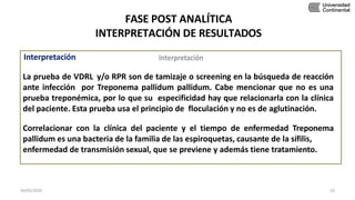FASE POST ANALÍTICA
INTERPRETACIÓN DE RESULTADOS
Interpretación
La prueba de VDRL y/o RPR son de tamizaje o screening en la búsqueda de reacción
ante infección por Treponema pallidum pallidum. Cabe mencionar que no es una
prueba treponémica, por lo que su especificidad hay que relacionarla con la clínica
del paciente. Esta prueba usa el principio de floculación y no es de aglutinación.
Correlacionar con la clínica del paciente y el tiempo de enfermedad Treponema
pallidum es una bacteria de la familia de las espiroquetas, causante de la sífilis,
enfermedad de transmisión sexual, que se previene y además tiene tratamiento.
30/05/2020 53
 