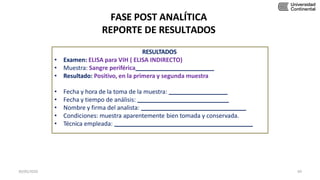 FASE POST ANALÍTICA
REPORTE DE RESULTADOS
RESULTADOS
• Examen: ELISA para VIH ( ELISA INDIRECTO)
• Muestra: Sangre periférica
• Resultado: Positivo, en la primera y segunda muestra
• Fecha y hora de la toma de la muestra:
• Fecha y tiempo de análisis:
• Nombre y firma del analista:
• Condiciones: muestra aparentemente bien tomada y conservada.
• Técnica empleada:
30/05/2020 69
 