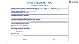 INDICACIÓN U ORDEN DE ANÁLISIS
Paciente: (apellido paterno, materno, nombre) Sexo: M --- F ---. Edad: --------- Estado civil: --------- H.C. --------------
Procedencia: -------- Dirección: ------------------------- Teléfonos: ----------- DNI: ------------ Correo electrónico: -------------------
Aviso en caso de emergencia: ------------------------------
Antecedentes patológicos familiares:
_
Antecedentes patológicos personales:
_
Impresión diagnóstica: VIH por ELISA
Tratamientocon antibióticos o antisépticos u otros de interés:
Condiciones sanitarias y epidemiológicas:
_
Descripción detallada de las lesiones :
Muestra: Sangre venosa periférica.
Examen: Inmunofluorescencia (IFI) para VIH
Indicaciones para la toma de la muestra:
– Ayunas
– Bioseguridad
Fecha Indicación:
Fecha toma de muestras :
FASE PRE ANALÍTICA
Médico Firma
30/05/2020 71
 
