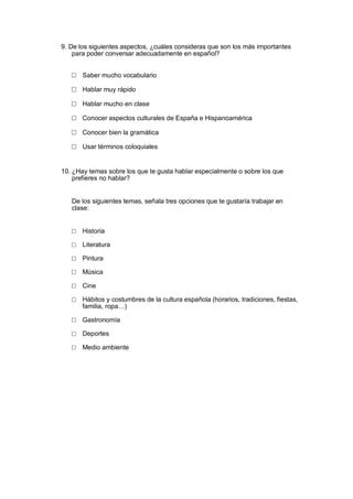 9. De los siguientes aspectos, ¿cuáles consideras que son los más importantes
para poder conversar adecuadamente en español?
□ Saber mucho vocabulario
□ Hablar muy rápido
□ Hablar mucho en clase
□ Conocer aspectos culturales de España e Hispanoamérica
□ Conocer bien la gramática
□ Usar términos coloquiales
10. ¿Hay temas sobre los que te gusta hablar especialmente o sobre los que
prefieres no hablar?
De los siguientes temas, señala tres opciones que te gustaría trabajar en
clase:
□ Historia
□ Literatura
□ Pintura
□ Música
□ Cine
□ Hábitos y costumbres de la cultura española (horarios, tradiciones, fiestas,
familia, ropa…)
□ Gastronomía
□ Deportes
□ Medio ambiente
 