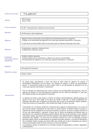 Nombre de la actividad
Autores
Nivel y destinatarios
Duración
Objetivos
Destrezas
Contenidos
funcionales, léxicos y
gramaticales
Dinámica
Material y recursos
“Y tú, ¿quién eres?”
-Mila Estirado
-Xavier Vidal
B1-B2 / Alumnado chino- prácticas de conversación
60-80 minutos, aproximadamente
-Repasar el léxico relacionado con la expresión de sentimientos positivos y negativos.
-Trabajar el uso del presente de subjuntivo con verbos que expresan sentimientos o valoración.
Y todo ello de una forma lúdico-afectiva que permita que los alumnos interactúen entre ellos.
-Comprensión, expresión e interacción oral
-Comprensión y expresión escrita
-Explicar y definir caracteres.
-Campo semántico de los sentimientos y adjetivos de carácter y personalidad.
-Uso del presente de subjuntivo con verbos que expresan sentimientos o valoración.
Dos grupos de 6 personas
Pizarra y fichas
Secuenciación
En primer lugar, procederemos a hacer una lluvia de ideas sobre los adjetivos de carácter y
personalidad. Pretendemos con esto situar a los alumnos en contexto y activar sus conocimientos
previos. A continuación, haremos un breve repaso sobre el uso del presente de subjuntivo con los
verbos que expresan sentimientos o valoraciones.
Una vez situados, les explicaremos que vamos a realizar una actividad lúdica para practicar y fijar los
adjetivos de carácter y el uso del presente de subjuntivo con los verbos de sentimiento. Y que, para
ello, deberán dividirse en dos grupos de 6 personas.
Le daremos una ficha a cada alumno y, durante 10 minutos aproximadamente, deberán preparar por
escrito lo que van a decir según el rol que le ha tocado a cada uno. Lo harán completando los
diferentes enunciados que ya aparecen en cada ficha, para lo que les mostraremos algunos ejemplos.
Cada ficha contiene seis enunciados y ellos tendrán que añadir, al menos, uno más.
Transcurridos los 10 minutos, pediremos voluntarios para empezar la representación y en el caso de
que no haya ninguno realizaremos un sorteo para ver quién empieza. El alumno saldrá a la pizarra y
explicará al resto de compañeros las cosas que le gustan y la que no, sin decir en ningún momento el
rol que está representando y siguiendo el guión que él mismo ha preparado previamente para su
intervención. Los compañeros del grupo contrario deberán adivinar de qué personaje se trata y podrán
interrumpir siempre que quieran para formular preguntas, pero deberán hacerlo empleando verbos de
sentimiento (por ejemplo: ¿Te emocionan las películas románticas?). Una vez adivinado el primer
personaje, pasará a hacer su representación un miembro del grupo contrario, y así hasta la finalización
de la actividad. Ganará el grupo que menos fallos haya tenido, por lo que es importante que realicen
cuantas más preguntas mejor antes de aventurarse a lanzar una hipótesis.
Los profesores, durante el desarrollo de la actividad, actuarán de organizadores, asesores, reguladores
y dinamizadores.
 