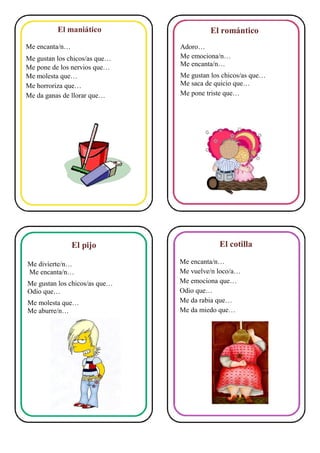 El maniático
Me encanta/n…
Me gustan los chicos/as que…
Me pone de los nervios que…
Me molesta que…
Me horroriza que…
Me da ganas de llorar que…
El pijo
Me divierte/n…
Me encanta/n…
Me gustan los chicos/as que…
Odio que…
Me molesta que…
Me aburre/n…
El romántico
Adoro…
Me emociona/n…
Me encanta/n…
Me gustan los chicos/as que…
Me saca de quicio que…
Me pone triste que…
El cotilla
Me encanta/n…
Me vuelve/n loco/a…
Me emociona que…
Odio que…
Me da rabia que…
Me da miedo que…
 