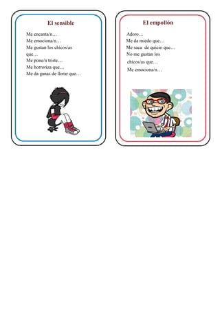 El empollónEl sensible
Me encanta/n… Adoro…
Me emociona/n… Me da miedo que…
Me gustan los chicos/as Me saca de quicio que…
que… No me gustan los
Me pone/n triste… chicos/as que…
Me horroriza que…
Me emociona/n…
Me da ganas de llorar que…
 