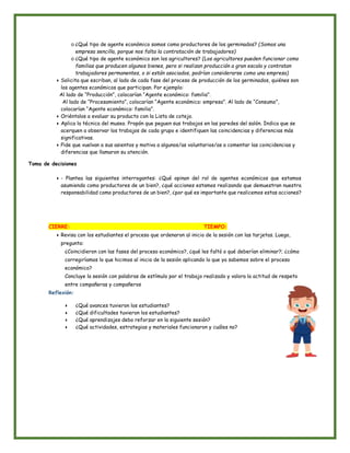 o ¿Qué tipo de agente económico somos como productores de los germinados? (Somos una
empresa sencilla, porque nos falta la contratación de trabajadores)
o ¿Qué tipo de agente económico son los agricultores? (Los agricultores pueden funcionar como
familias que producen algunos bienes, pero si realizan producción a gran escala y contratan
trabajadores permanentes, o si están asociados, podrían considerarse como una empresa)
● Solicita que escriban, al lado de cada fase del proceso de producción de los germinados, quiénes son
los agentes económicos que participan. Por ejemplo:
Al lado de “Producción”, colocarían “Agente económico: familia”.
Al lado de “Procesamiento”, colocarían “Agente económico: empresa”. Al lado de “Consumo”,
colocarían “Agente económico: familia”.
● Oriéntalos a evaluar su producto con la Lista de cotejo.
● Aplica la técnica del museo. Propón que peguen sus trabajos en las paredes del salón. Indica que se
acerquen a observar los trabajos de cada grupo e identifiquen las coincidencias y diferencias más
significativas.
● Pide que vuelvan a sus asientos y motiva a algunos/as voluntarios/as a comentar las coincidencias y
diferencias que llamaron su atención.
Toma de decisiones
● - Plantea las siguientes interrogantes: ¿Qué opinan del rol de agentes económicos que estamos
asumiendo como productores de un bien?, ¿qué acciones estamos realizando que demuestran nuestra
responsabilidad como productores de un bien?, ¿por qué es importante que realicemos estas acciones?
CIERRE: TIEMPO:
● Revisa con los estudiantes el proceso que ordenaron al inicio de la sesión con las tarjetas. Luego,
pregunta:
¿Coincidieron con las fases del proceso económico?, ¿qué les faltó o qué deberían eliminar?; ¿cómo
corregiríamos lo que hicimos al inicio de la sesión aplicando lo que ya sabemos sobre el proceso
económico?
Concluye la sesión con palabras de estímulo por el trabajo realizado y valora la actitud de respeto
entre compañeras y compañeros
Reflexión:
● ¿Qué avances tuvieron los estudiantes?
● ¿Qué dificultades tuvieron los estudiantes?
● ¿Qué aprendizajes debo reforzar en la siguiente sesión?
● ¿Qué actividades, estrategias y materiales funcionaron y cuáles no?
 