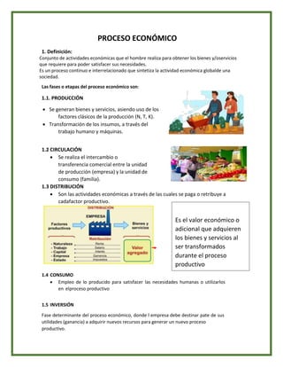 PROCESO ECONÓMICO
1. Definición:
Conjunto de actividades económicas que el hombre realiza para obtener los bienes y/oservicios
que requiere para poder satisfacer sus necesidades.
Es un proceso continuo e interrelacionado que sintetiza la actividad económica globalde una
sociedad.
Las fases o etapas del proceso económico son:
1.1. PRODUCCIÓN
 Se generan bienes y servicios, asiendo uso de los
factores clásicos de la producción (N, T, K).
 Transformación de los insumos, a través del
trabajo humano y máquinas.
1.2 CIRCULACIÓN
 Se realiza el intercambio o
transferencia comercial entre la unidad
de producción (empresa) y la unidad de
consumo (familia).
1.3 DISTRIBUCIÓN
 Son las actividades económicas a través de las cuales se paga o retribuye a
cadafactor productivo.
1.4 CONSUMO
 Empleo de lo producido para satisfacer las necesidades humanas o utilizarlos
en elproceso productivo
1.5 INVERSIÓN
Fase determinante del proceso económico, donde l empresa debe destinar pate de sus
utilidades (ganancia) a adquirir nuevos recursos para generar un nuevo proceso
productivo.
Es el valor económico o
adicional que adquieren
los bienes y servicios al
ser transformados
durante el proceso
productivo
 