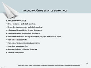 41
INAUGURACIÓN DE EVENTOS DEPORTIVOS
B. ACTOS PROTOCOLARIOS.
• Himno nacional e izada de la bandera.
• Himno del departamento e izada de la bandera.
• Palabras de bienvenida del director del evento.
• Palabras de saludo del promotor del evento.
• Palabras de instalación o inauguración acto por parte de autoridad oficial.
• Promesa de los deportistas
• Promesa de las autoridades de juzgamiento.
• Encendida fuego deportivo.
• Grupos artísticos o exhibición deportiva
• Salida de delegaciones
Federico Galvis Tarquino. Magister en Administración de Empresas con Especialidad en Gestión Integrada de la Calidad, Seguridad y Medio Ambiente
 
