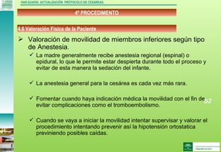 DJ
4º PROCEDIMENTO
HAR GUADIX. ACTUALIZACIÓN PROTOCOLO DE CESÁREAS.
 Valoración de movilidad de miembros inferiores según tipo
de Anestesia.
 La madre generalmente recibe anestesia regional (espinal) o
epidural, lo que le permite estar despierta durante todo el proceso y
evitar de esta manera la sedación del infante.
 La anestesia general para la cesárea es cada vez más rara.
 Fomentar cuando haya indicación médica la movilidad con el fin de
evitar complicaciones como el tromboembolismo.
 Cuando se vaya a iniciar la movilidad intentar supervisar y valorar el
procedimiento intentando prevenir así la hipotensión ortostatica
previniendo posibles caídas.
4.6 Valoración Física de la Paciente
 