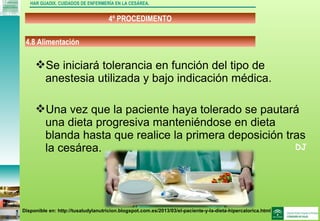 DJ
4º PROCEDIMENTO
HAR GUADIX. CUIDADOS DE ENFERMERÍA EN LA CESÁREA.
Se iniciará tolerancia en función del tipo de
anestesia utilizada y bajo indicación médica.
Una vez que la paciente haya tolerado se pautará
una dieta progresiva manteniéndose en dieta
blanda hasta que realice la primera deposición tras
la cesárea.
4.8 Alimentación
Disponible en: http://tusaludylanutricion.blogspot.com.es/2013/03/el-paciente-y-la-dieta-hipercalorica.html
 