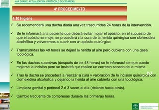 DJ
4º PROCEDIMENTO
HAR GUADIX. ACTUALIZACIÓN PROTOCOLO DE CESÁREAS.
 Se recomendará una ducha diaria una vez trascurridas 24 horas de la intervención.
 Se le informará a la paciente que deberá evitar mojar el apósito, en el supuesto de
que el apósito se moje, se procederá a la cura de la herida quirúrgica con clohexidina
alcohólica y volveremos a cubrir con un apósito quirúrgico.
 Transcurridas las 48 horas se dejará la herida al aire pero cubierta con una gasa
tocológica.
 En las duchas sucesivas (después de las 48 horas) se le informará de que puede
mojarse la incisión pero se insistirá que realice un correcto secado de la misma.
 Tras la ducha se procederá a realizar la cura y valoración de la incisión quirúrgica con
clorhexidina alcohólica y dejando la herida al aire cubierta con una tocológica.
 Limpieza genital y perineal 2 ó 3 veces al día (delante hacia atrás).
 Cambio frecuente de compresas durante las primeras horas.
4.10 Higiene
 