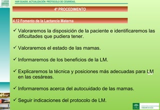 DJ
4º PROCEDIMENTO
HAR GUADIX. ACTUALIZACIÓN PROTOCOLO DE CESÁREAS..
 Valoraremos la disposición de la paciente e identificaremos las
dificultades que pudiera tener.
 Valoraremos el estado de las mamas.
 Informaremos de los beneficios de la LM.
 Explicaremos la técnica y posiciones más adecuadas para LM
en las cesáreas.
 Informaremos acerca del autocuidado de las mamas.
 Seguir indicaciones del protocolo de LM.
4.12 Fomento de la Lactancia Materna
 