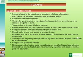 DJ
5º CUIDADOS
HAR GUADIX. ACTUALIZACIÓN PROTOCOLO DE CESÁREAS.
 Informar al paciente del procedimiento a realizar y solicite su colaboración.
 Pregúntele sobre alergias a los productos de limpieza de heridas.
 Garantice la intimidad del paciente.
 Compruebe que el enfermo se haya duchado, si sus condiciones lo permiten, o se ha
realizado la higiene en cama.
 Traslade el carro de curas al lado del paciente.
 Realice la higiene de manos con jabón antiséptico o utilice una solución hidroalcohólica.
 Coloque al paciente en la postura adecuada para realizar la cura.
 Descubra sólo la zona en la que se va a realizar la cura.
 Proteja la cama con el empapador, si fuese necesario. Prepare el campo estéril en una
mesa auxiliar.
 Abra el paquete de gasas y el equipo de curas siguiendo una técnica aséptica y deposítelas
en el campo estéril.
 Colóquese los guantes no estériles.
 Retire suavemente el apósito sucio, humedézcalo con suero fisiológico si esta adherido.
Doble sobre sí mismo el apósito para no contaminar y deposítelo en la bolsa de residuos
junto con los guantes.
5.2 Cura de herida quirúrgica:
 