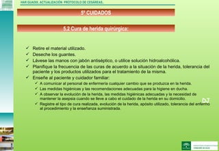 DJ
5º CUIDADOS
HAR GUADIX. ACTUALIZACIÓN PROTOCOLO DE CESÁREAS..
 Retire el material utilizado.
 Deseche los guantes.
 Lávese las manos con jabón antiséptico, o utilice solución hidroalcohólica.
 Planifique la frecuencia de las curas de acuerdo a la situación de la herida, tolerancia del
paciente y los productos utilizados para el tratamiento de la misma.
 Enseñe al paciente y cuidador familiar:
 A comunicar al personal de enfermería cualquier cambio que se produzca en la herida.
 Las medidas higiénicas y las recomendaciones adecuadas para la higiene en ducha.
 A observar la evolución de la herida, las medidas higiénicas adecuadas y la necesidad de
mantener la asepsia cuando se lleve a cabo el cuidado de la herida en su domicilio.
 Registre el tipo de cura realizada, evolución de la herida, apósito utilizado, tolerancia del enfermo
al procedimiento y la enseñanza suministrada.
5.2 Cura de herida quirúrgica:
 