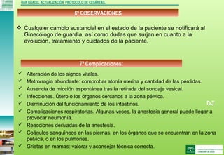 DJ
6º OBSERVACIONES
HAR GUADIX. ACTUALIZACIÓN PROTOCOLO DE CESÁREAS..
 Cualquier cambio sustancial en el estado de la paciente se notificará al
Ginecólogo de guardia, así como dudas que surjan en cuanto a la
evolución, tratamiento y cuidados de la paciente.
7º Complicaciones:
 Alteración de los signos vitales.
 Metrorragia abundante: comprobar atonía uterina y cantidad de las pérdidas.
 Ausencia de micción espontánea tras la retirada del sondaje vesical.
 Infecciones. Útero o los órganos cercanos a la zona pélvica.
 Disminución del funcionamiento de los intestinos.
 Complicaciones respiratorias. Algunas veces, la anestesia general puede llegar a
provocar neumonía.
 Reacciones derivadas de la anestesia.
 Coágulos sanguíneos en las piernas, en los órganos que se encuentran en la zona
pélvica, o en los pulmones.
 Grietas en mamas: valorar y aconsejar técnica correcta.
 