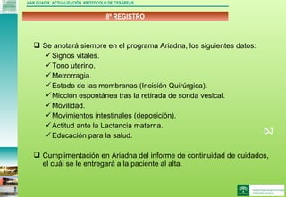 DJ
8º REGISTRO
HAR GUADIX. ACTUALIZACIÓN PROTOCOLO DE CESÁREAS..
 Se anotará siempre en el programa Ariadna, los siguientes datos:
Signos vitales.
Tono uterino.
Metrorragia.
Estado de las membranas (Incisión Quirúrgica).
Micción espontánea tras la retirada de sonda vesical.
Movilidad.
Movimientos intestinales (deposición).
Actitud ante la Lactancia materna.
Educación para la salud.
 Cumplimentación en Ariadna del informe de continuidad de cuidados,
el cuál se le entregará a la paciente al alta.
 
