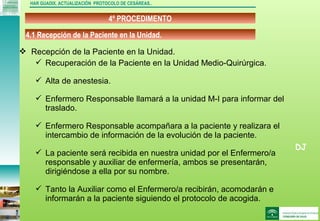 DJ
4º PROCEDIMENTO
HAR GUADIX. ACTUALIZACIÓN PROTOCOLO DE CESÁREAS..
 Recepción de la Paciente en la Unidad.
 Recuperación de la Paciente en la Unidad Medio-Quirúrgica.
 Alta de anestesia.
 Enfermero Responsable llamará a la unidad M-I para informar del
traslado.
 Enfermero Responsable acompañara a la paciente y realizara el
intercambio de información de la evolución de la paciente.
 La paciente será recibida en nuestra unidad por el Enfermero/a
responsable y auxiliar de enfermería, ambos se presentarán,
dirigiéndose a ella por su nombre.
 Tanto la Auxiliar como el Enfermero/a recibirán, acomodarán e
informarán a la paciente siguiendo el protocolo de acogida.
4.1 Recepción de la Paciente en la Unidad.
 
