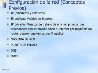 Configuración de la red (Conceptos Previos) IP (dinámicas y estáticas) IP públicas. Visibles en Internet IP privadas. Puestos de trabajo de una red privada. Los ordenadores con IP privada salen a Internet por medio de un router o proxy que tenga una IP pública. MASCARA DE RED PUERTA DE ENLACE DNS DHCP 