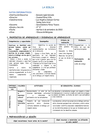 1
LA BIBLIA
DATOS INFORMATIVOS:
Institución Educativa : Gonzalo Ugás Salcedo
Director : Juvenal Pérez Villa
Subdirectoras : Luz Angélica Salazar Cortez
Delma Soto Uriol
Docente : Sara Edelmira Pérez Tavera
Grado y Sección : 3° “C”
Fecha : martes 6 de setiembre de 2022
Área : Educación Religiosa
1. PROPÓSITOS DE APRENDIZAJE Y EVIDENCIAS DE APRENDIZAJE
Competencias y capacidades Desempeños
Criterio de
evaluación
Evidencia
Construye su identidad como
persona humana, amada por
dios, digna, libre y
trascendente, comprendiendo la
doctrina de su propia religión,
abierto al diálogo con las que le
son cercanas
• Conoce a Dios y asume su
identidad religiosa y espiritual
como persona digna, libre y
trascendente.
• Cultiva y valora las
manifestaciones religiosas de su
entorno argumentando su fe de
manera comprensible y
respetuosa.
• Identifica la acción de
Dios en diversos
acontecimientos de la Historia
de la Salvación.
• Conoce a Dios Padre, que se
manifiesta en las Sagradas
Escrituras, y acepta el mensaje
que le da a conocer para vivir en
armonía con Él y con los demás.
• Expresa su fe al participar en su
comunidad y respeta a sus
compañeros y a los que profesan
diferentes credos.
• Se compromete a
una convivencia cristiana basada
en el diálogo y el respeto mutuo.
• Identifica la Biblia
como palabra de
Dios.
• Descubre la Biblia
como Libro Sagrado.
• Menciona las partes
en que se divide la
biblia.
Esquematizan a la
biblia en sus dos
partes principales.
Instrumento de
evaluación
Lista de cotejo
ENFOQUE
TRANSVER
SAL
VALORES ACTITUDES SE DEMUESTRA, CUANDO:
INTERCULTURAL
Respeto a
la
identidad
cultural
Reconocimiento al valor de las
diversas identidades culturales
y relaciones de
pertenencia de los estudiantes
Los docentes y estudiantes acogen con respeto a todos,
sin menospreciar ni excluir a nadie en razón de su lengua,
su manera de hablar, su forma de vestir, sus costumbres
o sus creencias.
Diálogo
intercultur
al
Fomento de una interacción
equitativa entre diversas
culturas, mediante el diálogo y el
respeto mutuo.
Los docentes y directivos propician un diálogo continuo
entre diversas perspectivas culturales, y entre estas
con el saber científico,buscando complementarieda des
en los distintos planos en los que se formulan para el
tratamiento de los desafíos comunes.
2. PREPARACIÓN DE LA SESIÓN
¿Qué necesitamos hacer antes de la sesión?
¿Qué recursos o materiales se utilizarán
en esta sesión?
 