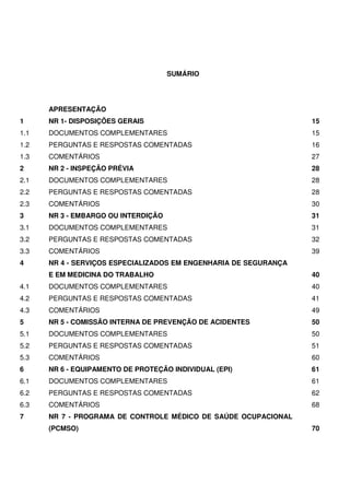SUMÁRIO




      APRESENTAÇÃO
1     NR 1- DISPOSIÇÕES GERAIS                                    15
1.1   DOCUMENTOS COMPLEMENTARES                                   15
1.2   PERGUNTAS E RESPOSTAS COMENTADAS                            16
1.3   COMENTÁRIOS                                                 27
2     NR 2 - INSPEÇÃO PRÉVIA                                      28
2.1   DOCUMENTOS COMPLEMENTARES                                   28
2.2   PERGUNTAS E RESPOSTAS COMENTADAS                            28
2.3   COMENTÁRIOS                                                 30
3     NR 3 - EMBARGO OU INTERDIÇÃO                                31
3.1   DOCUMENTOS COMPLEMENTARES                                   31
3.2   PERGUNTAS E RESPOSTAS COMENTADAS                            32
3.3   COMENTÁRIOS                                                 39
4     NR 4 - SERVIÇOS ESPECIALIZADOS EM ENGENHARIA DE SEGURANÇA
      E EM MEDICINA DO TRABALHO                                   40
4.1   DOCUMENTOS COMPLEMENTARES                                   40
4.2   PERGUNTAS E RESPOSTAS COMENTADAS                            41
4.3   COMENTÁRIOS                                                 49
5     NR 5 - COMISSÃO INTERNA DE PREVENÇÃO DE ACIDENTES           50
5.1   DOCUMENTOS COMPLEMENTARES                                   50
5.2   PERGUNTAS E RESPOSTAS COMENTADAS                            51
5.3   COMENTÁRIOS                                                 60
6     NR 6 - EQUIPAMENTO DE PROTEÇÃO INDIVIDUAL (EPI)             61
6.1   DOCUMENTOS COMPLEMENTARES                                   61
6.2   PERGUNTAS E RESPOSTAS COMENTADAS                            62
6.3   COMENTÁRIOS                                                 68
7     NR 7 - PROGRAMA DE CONTROLE MÉDICO DE SAÚDE OCUPACIONAL
      (PCMSO)                                                     70
 
