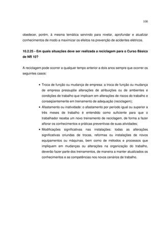 100



obedecer, porém, à mesma temática servindo para nivelar, aprofundar e atualizar
conhecimentos de modo a maximizar os efeitos na prevenção de acidentes elétricos.


10.2.25 - Em quais situações deve ser realizada a reciclagem para o Curso Básico
de NR 10?


A reciclagem pode ocorrer a qualquer tempo anterior a dois anos sempre que ocorrer os
seguintes casos:


            • Troca de função ou mudança de empresa: a troca de função ou mudança
              de empresa pressupõe alterações de atribuições ou de ambientes e
              condições de trabalho que implicam em alterações de riscos do trabalho e
              conseqüentemente em treinamento de adequação (reciclagem);
            • Afastamento ou inatividade: o afastamento por período igual ou superior a
              três meses de trabalho é entendido como suficiente para que o
              trabalhador receba um novo treinamento de reciclagem, de forma a fazer
              aflorar os conhecimentos e práticas preventivas de suas atividades;
            • Modificações   significativas   nas   instalações:   todas   as   alterações
              significativas oriundas de trocas, reformas ou instalações de novos
              equipamentos ou máquinas, bem como de métodos e processos que
              impliquem em mudanças ou alterações na organização do trabalho,
              deverão fazer parte dos treinamentos, de maneira a manter atualizados os
              conhecimentos e as competências nos novos cenários de trabalho.
 