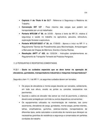 104



      •   Capítulo V do Título II da CLT - Refere-se à Segurança e Medicina do
          Trabalho.
      •   Convenção OIT 127 - Peso máximo das cargas que podem ser
          transportadas por um só trabalhador.
      •   Portaria MTE/GM no 86, de 3/3/05 - Aprova o texto da NR 31, relativa à
          segurança e saúde no trabalho na agricultura, pecuária, silvicultura,
          exploração florestal e aqüicultura.
      •   Portaria MTE/SIT/DSST no 56, de 17/09/03 - Aprova e inclui na NR 11 o
          Regulamento Técnico de Procedimentos para Movimentação, Armazenagem
          e Manuseio de Chapas de Mármore, Granito e Outras Rochas.
      •   Resolução ANTT no 420, de 12/02/04 - Instruções complementares ao
          Regulamento do Transporte Terrestre de Produtos Perigosos.


11.2 PERGUNTAS E RESPOSTAS COMENTADAS


11.2.1 - Quais os cuidados especiais que se deve tomar na operação de
elevadores, guindastes, transportadores industriais e máquinas transportadoras?


Segundo o item 11.1 da NR 11, os seguintes cuidados devem ser tomados:


      •   Os poços de elevadores e monta-cargas deverão ser cercados, solidamente,
          em toda sua altura, exceto as portas ou cancelas necessárias nos
          pavimentos;
      •   Quando a cabina do elevador não estiver ao nível do pavimento, a abertura
          deverá estar protegida por corrimão ou outros dispositivos convenientes;
      •   Os equipamentos utilizados na movimentação de materiais, tais como
          ascensores, elevadores de carga, guindastes, monta-cargas, pontes-rolantes,
          talhas,   empilhadeiras,   guinchos,   esteiras-rolantes,   transportadores   de
          diferentes tipos, serão calculados e construídos de maneira que ofereçam as
          necessárias garantias de resistência e segurança e conservados em perfeitas
          condições de trabalho:
 