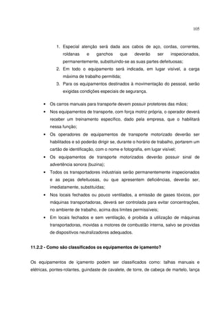 105



             1. Especial atenção será dada aos cabos de aço, cordas, correntes,
                roldanas     e    ganchos      que     deverão     ser    inspecionados,
                permanentemente, substituindo-se as suas partes defeituosas;
             2. Em todo o equipamento será indicada, em lugar visível, a carga
                máxima de trabalho permitida;
             3. Para os equipamentos destinados à movimentação do pessoal, serão
                exigidas condições especiais de segurança.

      •   Os carros manuais para transporte devem possuir protetores das mãos;
      •   Nos equipamentos de transporte, com força motriz própria, o operador deverá
          receber um treinamento específico, dado pela empresa, que o habilitará
          nessa função;
      •   Os operadores de equipamentos de transporte motorizado deverão ser
          habilitados e só poderão dirigir se, durante o horário de trabalho, portarem um
          cartão de identificação, com o nome e fotografia, em lugar visível;
      •   Os equipamentos de transporte motorizados deverão possuir sinal de
          advertência sonora (buzina);
      •   Todos os transportadores industriais serão permanentemente inspecionados
          e as peças defeituosas, ou que apresentem deficiências, deverão ser,
          imediatamente, substituídas;
      •   Nos locais fechados ou pouco ventilados, a emissão de gases tóxicos, por
          máquinas transportadoras, deverá ser controlada para evitar concentrações,
          no ambiente de trabalho, acima dos limites permissíveis;
      •   Em locais fechados e sem ventilação, é proibida a utilização de máquinas
          transportadoras, movidas a motores de combustão interna, salvo se providas
          de dispositivos neutralizadores adequados.


11.2.2 - Como são classificados os equipamentos de içamento?


Os equipamentos de içamento podem ser classificados como: talhas manuais e
elétricas, pontes-rolantes, guindaste de cavalete, de torre, de cabeça de martelo, lança
 