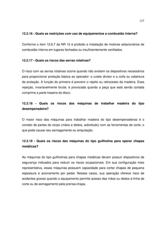 127



12.2.16 - Quais as restrições com uso de equipamentos a combustão interna?


Conforme o item 12.6.7 da NR 12 é proibido a instalação de motores estacionários de
combustão interna em lugares fechados ou insuficientemente ventilados.


12.2.17 - Quais os riscos das serras rotativas?


O risco com as serras rotativas ocorre quando não existem os dispositivos necessários
para proporcionar proteção básica ao operador: o cutelo divisor e a coifa ou cobertura
de proteção. A função do primeiro é prevenir o rejeito ou retrocesso da madeira. Essa
rejeição, invariavelmente brutal, é provocada quando a peça que está sendo cortada
comprime a parte traseira do disco.


12.2.18 - Quais os riscos das máquinas de trabalhar madeira do tipo
desempenadeira?


O maior risco das máquinas para trabalhar madeira do tipo desempenadeiras é o
contato de partes do corpo (mãos e dedos, sobretudo) com as ferramentas de corte, o
que pode causar seu esmagamento ou amputação.


12.2.19 - Quais os riscos das máquinas do tipo guilhotina para operar chapas
metálicas?


As máquinas do tipo guilhotinas para chapas metálicas devem possuir dispositivos de
segurança indicados para reduzir os riscos ocupacionais. Em sua configuração mais
representativa, essas máquinas possuem capacidade para cortar chapas de pequena
espessura e acionamento por pedal. Nesses casos, sua operação oferece risco de
acidentes graves quando o equipamento permite acesso das mãos ou dedos à linha de
corte ou de esmagamento pela prensa-chapa.
 