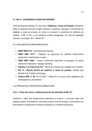 139



13 - NR 13 - CALDEIRAS E VASOS DE PRESSÃO


A Norma Regulamentadora 13, cujo título é Caldeiras e Vasos de Pressão, estabelece
todos os requisitos técnicos e legais relativos à instalação, operação e manutenção de
caldeiras e vasos de pressão, de modo a se prevenir a ocorrência de acidentes do
trabalho. A NR 13 tem a sua existência jurídica assegurada, em nível de legislação
ordinária, nos artigos 187 e 188 da CLT.


13.1 DOCUMENTOS COMPLEMENTARES


   •   ABNT NBR 5413 - Iluminância de interiores.
   •   ABNT NBR 12177 - Inspeção de segurança de caldeiras estacionárias
       aquotubular e flamotubular a vapor.
   •   ABNT NBR 12228 - Tanque estacionário destinado à estocagem de gases
       altamente refrigerados: inspeção periódica.
   •   Capítulo V do Título II da CLT - Refere-se à Segurança e Medicina do Trabalho.
   •   NR 13 - Manual técnico de caldeiras e vasos de pressão. Editado pelo
       Ministério do Trabalho e Emprego.
   •   Portaria MTb no 23, de 27/12/94 - Determina os prazos para adaptação dos
       empregadores e penalidades.


13.2 PERGUNTAS E RESPOSTAS COMENTADAS


13.2.1 - O que são vasos e caldeiras para fins de aplicação da NR 13?


Caldeiras a vapor são equipamentos destinados a produzir e acumular vapor sob
pressão superior à atmosférica, utilizando qualquer fonte de energia, excetuando-se os
refervedores e equipamentos similares utilizados em unidades de processo.
 