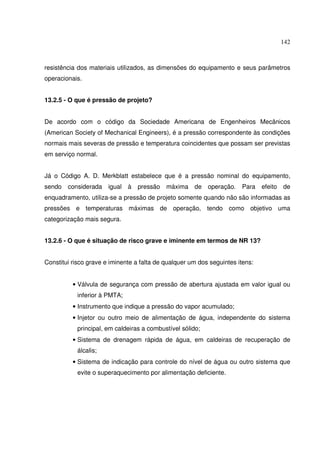 142



resistência dos materiais utilizados, as dimensões do equipamento e seus parâmetros
operacionais.


13.2.5 - O que é pressão de projeto?


De acordo com o código da Sociedade Americana de Engenheiros Mecânicos
(American Society of Mechanical Engineers), é a pressão correspondente às condições
normais mais severas de pressão e temperatura coincidentes que possam ser previstas
em serviço normal.


Já o Código A. D. Merkblatt estabelece que é a pressão nominal do equipamento,
sendo   considerada igual     à   pressão   máxima de operação.        Para    efeito   de
enquadramento, utiliza-se a pressão de projeto somente quando não são informadas as
pressões e temperaturas máximas de operação, tendo como objetivo uma
categorização mais segura.


13.2.6 - O que é situação de risco grave e iminente em termos de NR 13?


Constitui risco grave e iminente a falta de qualquer um dos seguintes itens:


          • Válvula de segurança com pressão de abertura ajustada em valor igual ou
           inferior à PMTA;
          • Instrumento que indique a pressão do vapor acumulado;
          • Injetor ou outro meio de alimentação de água, independente do sistema
           principal, em caldeiras a combustível sólido;
          • Sistema de drenagem rápida de água, em caldeiras de recuperação de
           álcalis;
          • Sistema de indicação para controle do nível de água ou outro sistema que
           evite o superaquecimento por alimentação deficiente.
 