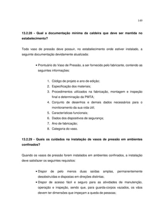 149



13.2.28 - Qual a documentação mínima da caldeira que deve ser mantida no
estabelecimento?


Todo vaso de pressão deve possuir, no estabelecimento onde estiver instalado, a
seguinte documentação devidamente atualizada:


          • Prontuário do Vaso de Pressão, a ser fornecido pelo fabricante, contendo as
            seguintes informações:


                     1. Código de projeto e ano de edição;
                     2. Especificação dos materiais;
                     3. Procedimentos utilizados na fabricação, montagem e inspeção
                        final e determinação da PMTA;
                     4. Conjunto de desenhos e demais dados necessários para o
                        monitoramento da sua vida útil;
                     5. Características funcionais;
                     6. Dados dos dispositivos de segurança;
                     7. Ano de fabricação;
                     8. Categoria do vaso.


13.2.29 - Quais os cuidados na instalação de vasos de pressão em ambientes
confinados?


Quando os vasos de pressão forem instalados em ambientes confinados, a instalação
deve satisfazer os seguintes requisitos:


          • Dispor     de   pelo   menos     duas     saídas   amplas,   permanentemente
            desobstruídas e dispostas em direções distintas;
          • Dispor de acesso fácil e seguro para as atividades de manutenção,
            operação e inspeção, sendo que, para guarda-corpos vazados, os vãos
            devem ter dimensões que impeçam a queda de pessoas;
 