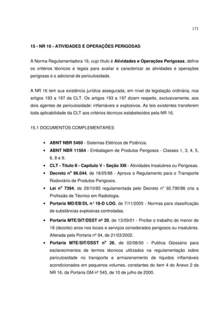 171



15 - NR 16 - ATIVIDADES E OPERAÇÕES PERIGOSAS


A Norma Regulamentadora 16, cujo título é Atividades e Operações Perigosas, define
os critérios técnicos e legais para avaliar e caracterizar as atividades e operações
perigosas e o adicional de periculosidade.


A NR 16 tem sua existência jurídica assegurada, em nível de legislação ordinária, nos
artigos 193 a 197 da CLT. Os artigos 193 a 197 dizem respeito, exclusivamente, aos
dois agentes de periculosidade: inflamáveis e explosivos. As leis existentes transferem
toda aplicabilidade da CLT aos critérios técnicos estabelecidos pela NR 16.


15.1 DOCUMENTOS COMPLEMENTARES


      •   ABNT NBR 5460 - Sistemas Elétricos de Potência.
      •   ABNT NBR 11564 - Embalagem de Produtos Perigosos - Classes 1, 3, 4, 5,
          6, 8 e 9.
      •   CLT - Título II - Capítulo V - Seção XIII - Atividades Insalubres ou Perigosas.
      •   Decreto no 96.044, de 18/05/88 - Aprova o Regulamento para o Transporte
          Rodoviário de Produtos Perigosos.
      •   Lei no 7394, de 29/10/85 regulamentada pelo Decreto no 92.790/86 cria a
          Profissão de Técnico em Radiologia.
      •   Portaria MD/EB/DL n° 18-D LOG, de 7/11/2005 - Normas para classificação
          de substâncias explosivas controladas.

      •   Portaria MTE/SIT/DSST nº 20, de 13/09/01 - Proíbe o trabalho do menor de
          18 (dezoito) anos nos locais e serviços considerados perigosos ou insalubres.
          Alterada pela Portaria nº 04, de 21/03/2002.
      •   Portaria MTE/SIT/DSST no 26, de 02/08/00 - Publica Glossário para
          esclarecimentos de termos técnicos utilizados na regulamentação sobre
          periculosidade no transporte e armazenamento de líquidos inflamáveis
          acondicionados em pequenos volumes, constantes do item 4 do Anexo 2 da
          NR 16, da Portaria GM nº 545, de 10 de julho de 2000.
 