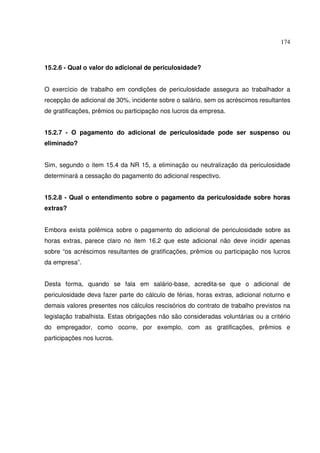 174



15.2.6 - Qual o valor do adicional de periculosidade?


O exercício de trabalho em condições de periculosidade assegura ao trabalhador a
recepção de adicional de 30%, incidente sobre o salário, sem os acréscimos resultantes
de gratificações, prêmios ou participação nos lucros da empresa.


15.2.7 - O pagamento do adicional de periculosidade pode ser suspenso ou
eliminado?


Sim, segundo o item 15.4 da NR 15, a eliminação ou neutralização da periculosidade
determinará a cessação do pagamento do adicional respectivo.


15.2.8 - Qual o entendimento sobre o pagamento da periculosidade sobre horas
extras?


Embora exista polêmica sobre o pagamento do adicional de periculosidade sobre as
horas extras, parece claro no item 16.2 que este adicional não deve incidir apenas
sobre “os acréscimos resultantes de gratificações, prêmios ou participação nos lucros
da empresa”.


Desta forma, quando se fala em salário-base, acredita-se que o adicional de
periculosidade deva fazer parte do cálculo de férias, horas extras, adicional noturno e
demais valores presentes nos cálculos rescisórios do contrato de trabalho previstos na
legislação trabalhista. Estas obrigações não são consideradas voluntárias ou a critério
do empregador, como ocorre, por exemplo, com as gratificações, prêmios e
participações nos lucros.
 