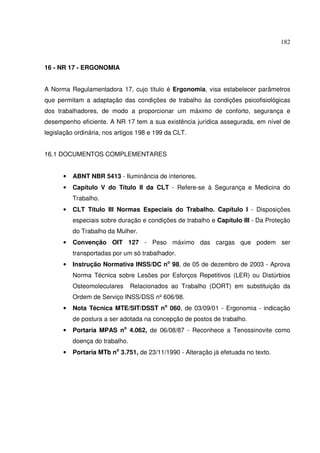182



16 - NR 17 - ERGONOMIA


A Norma Regulamentadora 17, cujo título é Ergonomia, visa estabelecer parâmetros
que permitam a adaptação das condições de trabalho às condições psicofisiológicas
dos trabalhadores, de modo a proporcionar um máximo de conforto, segurança e
desempenho eficiente. A NR 17 tem a sua existência jurídica assegurada, em nível de
legislação ordinária, nos artigos 198 e 199 da CLT.


16.1 DOCUMENTOS COMPLEMENTARES


      •   ABNT NBR 5413 - Iluminância de interiores.
      •   Capítulo V do Título II da CLT - Refere-se à Segurança e Medicina do
          Trabalho.
      •   CLT Título III Normas Especiais do Trabalho. Capítulo I - Disposições
          especiais sobre duração e condições de trabalho e Capítulo III - Da Proteção
          do Trabalho da Mulher.
      •   Convenção OIT 127 - Peso máximo das cargas que podem ser
          transportadas por um só trabalhador.
      •   Instrução Normativa INSS/DC no 98, de 05 de dezembro de 2003 - Aprova
          Norma Técnica sobre Lesões por Esforços Repetitivos (LER) ou Distúrbios
          Osteomoleculares      Relacionados ao Trabalho (DORT) em substituição da
          Ordem de Serviço INSS/DSS nº 606/98.
      •   Nota Técnica MTE/SIT/DSST no 060, de 03/09/01 - Ergonomia - indicação
          de postura a ser adotada na concepção de postos de trabalho.
      •   Portaria MPAS no 4.062, de 06/08/87 - Reconhece a Tenossinovite como
          doença do trabalho.
      •   Portaria MTb no 3.751, de 23/11/1990 - Alteração já efetuada no texto.
 