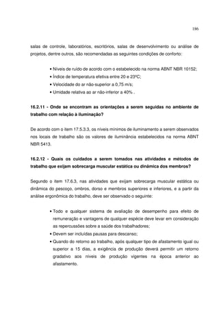 186



salas de controle, Iaboratórios, escritórios, salas de desenvolvimento ou análise de
projetos, dentre outros, são recomendadas as seguintes condições de conforto:


         • Níveis de ruído de acordo com o estabelecido na norma ABNT NBR 10152;
         • Índice de temperatura efetiva entre 20 e 23ºC;
         • Velocidade do ar não-superior a 0,75 m/s;
         • Umidade relativa ao ar não-inferior a 40% .


16.2.11 - Onde se encontram as orientações a serem seguidas no ambiente de
trabalho com relação à iluminação?


De acordo com o item 17.5.3.3, os níveis mínimos de iluminamento a serem observados
nos locais de trabalho são os valores de iluminância estabelecidos na norma ABNT
NBR 5413.


16.2.12 - Quais os cuidados a serem tomados nas atividades e métodos de
trabalho que exijam sobrecarga muscular estática ou dinâmica dos membros?


Segundo o item 17.6.3, nas atividades que exijam sobrecarga muscular estática ou
dinâmica do pescoço, ombros, dorso e membros superiores e inferiores, e a partir da
análise ergonômica do trabalho, deve ser observado o seguinte:


         • Todo e qualquer sistema de avaliação de desempenho para efeito de
            remuneração e vantagens de qualquer espécie deve levar em consideração
            as repercussões sobre a saúde dos trabalhadores;
         • Devem ser incluídas pausas para descanso;
         • Quando do retorno ao trabalho, após qualquer tipo de afastamento igual ou
            superior a 15 dias, a exigência de produção deverá permitir um retorno
            gradativo aos níveis de produção vigentes na época anterior ao
            afastamento.
 