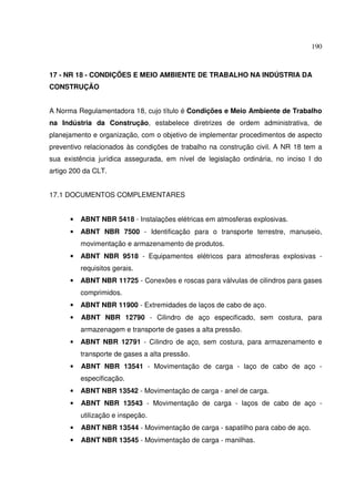 190



17 - NR 18 - CONDIÇÕES E MEIO AMBIENTE DE TRABALHO NA INDÚSTRIA DA
CONSTRUÇÃO


A Norma Regulamentadora 18, cujo título é Condições e Meio Ambiente de Trabalho
na Indústria da Construção, estabelece diretrizes de ordem administrativa, de
planejamento e organização, com o objetivo de implementar procedimentos de aspecto
preventivo relacionados às condições de trabalho na construção civil. A NR 18 tem a
sua existência jurídica assegurada, em nível de legislação ordinária, no inciso I do
artigo 200 da CLT.


17.1 DOCUMENTOS COMPLEMENTARES


      •   ABNT NBR 5418 - Instalações elétricas em atmosferas explosivas.
      •   ABNT NBR 7500 - Identificação para o transporte terrestre, manuseio,
          movimentação e armazenamento de produtos.
      •   ABNT NBR 9518 - Equipamentos elétricos para atmosferas explosivas -
          requisitos gerais.
      •   ABNT NBR 11725 - Conexões e roscas para válvulas de cilindros para gases
          comprimidos.
      •   ABNT NBR 11900 - Extremidades de laços de cabo de aço.
      •   ABNT NBR 12790 - Cilindro de aço especificado, sem costura, para
          armazenagem e transporte de gases a alta pressão.
      •   ABNT NBR 12791 - Cilindro de aço, sem costura, para armazenamento e
          transporte de gases a alta pressão.
      •   ABNT NBR 13541 - Movimentação de carga - laço de cabo de aço -
          especificação.
      •   ABNT NBR 13542 - Movimentação de carga - anel de carga.
      •   ABNT NBR 13543 - Movimentação de carga - laços de cabo de aço -
          utilização e inspeção.
      •   ABNT NBR 13544 - Movimentação de carga - sapatilho para cabo de aço.
      •   ABNT NBR 13545 - Movimentação de carga - manilhas.
 