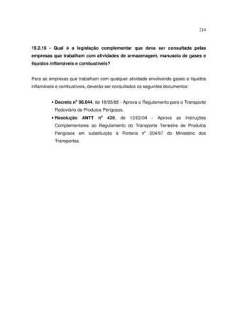 214



19.2.16 - Qual é a legislação complementar que deva ser consultada pelas
empresas que trabalham com atividades de armazenagem, manuseio de gases e
líquidos inflamáveis e combustíveis?


Para as empresas que trabalham com qualquer atividade envolvendo gases e líquidos
inflamáveis e combustíveis, deverão ser consultados os seguintes documentos:


         • Decreto no 96.044, de 18/05/88 - Aprova o Regulamento para o Transporte
           Rodoviário de Produtos Perigosos.
         • Resolução      ANTT   no   420,   de   12/02/04   -   Aprova   as   Instruções
           Complementares ao Regulamento do Transporte Terrestre de Produtos
           Perigosos em substituição à Portaria no 204/97 do Ministério dos
           Transportes.
 