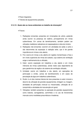 227



         • Pisos irregulares;
         • Trânsito de equipamentos pesados.


21.2.13 - Quais são os riscos ambientais no trabalho de mineração?


         • Físicos:


            1. Radiações ionizantes: presentes em minerações de urânio, podendo
               ainda ocorrer na presença de radônio, principalmente em minas
               subterrâneas. Em usinas de beneficiamento, também podem ser
               utilizados medidores radioativos em espessadores e silos de minério;
            2. Radiações não-ionizantes: ocorrem em atividades de solda e corte e
               são decorrentes da exposição à radiação solar, que é de grande
               importância em minas a céu aberto;
            3. Frio: ocorre em minas a céu aberto em regiões montanhosas e frias e
               em níveis superiores de minas de subsolo, cujo sistema de ventilação
               exige o resfriamento do ar utilizado;
            4. Calor: ocorre exposição em trabalhos a céu aberto e em níveis
               inferiores de minas subterrâneas, sendo neste caso dependente do
               grau geotérmico da região e do sistema de ventilação utilizado;
            5. Umidade: ocorre em trabalhos a céu aberto, em operações de
               perfuração a úmido, usinas de beneficiamento e em casos de
               percolação de água em trabalhos subterrâneos;
            6. Ruído: é um dos maiores fatores de risco presentes no setor mineral e
               decorre da utilização de grandes equipamentos, britagem ou moagem,
               atividades de perfuração (manual ou mecanizada), utilização de ar
               comprimido e atividades de manutenção em geral;
            7. Vibrações: também presentes na operação de grandes equipamentos
               como tratores, carregadeiras, caminhões e no uso de ferramentas
               manuais como marteletes pneumáticos e lixadeiras.
 