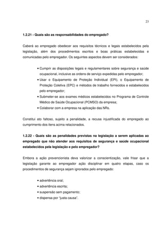 23



1.2.21 - Quais são as responsabilidades do empregado?


Caberá ao empregado obedecer aos requisitos técnicos e legais estabelecidos pela
legislação, além dos procedimentos escritos e boas práticas estabelecidas e
comunicadas pelo empregador. Os seguintes aspectos devem ser considerados:


         • Cumprir as disposições legais e regulamentares sobre segurança e saúde
           ocupacional, inclusive as ordens de serviço expedidas pelo empregador;
         • Usar o Equipamento de Proteção Individual (EPI), o Equipamento de
           Proteção Coletiva (EPC) e métodos de trabalho fornecidos e estabelecidos
           pelo empregador;
         • Submeter-se aos exames médicos estabelecidos no Programa de Controle
           Médico de Saúde Ocupacional (PCMSO) da empresa;
         • Colaborar com a empresa na aplicação das NRs.


Constitui ato faltoso, sujeito a penalidade, a recusa injustificada do empregado ao
cumprimento dos itens acima relacionados.


1.2.22 - Quais são as penalidades previstas na legislação a serem aplicadas ao
empregado que não atender aos requisitos de segurança e saúde ocupacional
estabelecidos pela legislação e pelo empregador?


Embora a ação prevencionista deva valorizar a conscientização, vale frisar que a
legislação garante ao empregador ação disciplinar em quatro etapas, caso os
procedimentos de segurança sejam ignorados pelo empregado:


         • advertência oral;
         • advertência escrita;
         • suspensão sem pagamento;
         • dispensa por “justa causa”.
 