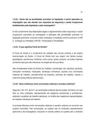 24



1.2.23 - Quais são as penalidades previstas na legislação a serem aplicadas ao
empregador que não atender aos requisitos de segurança e saúde ocupacional
estabelecidos pela legislação e pelo empregador?


O não-cumprimento das disposições legais e regulamentares sobre segurança e saúde
ocupacional acarretará ao empregador a aplicação das penalidades previstas na
legislação pertinente, incluindo multas, embargos e interdição conforme previsto na NR
3 - Embargo ou Interdição e NR 28 - Fiscalização e Penalidades.


1.2.24 - O que significa Fonte do Direito?


A Fonte do Direito é o fundamento de validade das normas jurídicas e da própria
exteriorização do Direito. A Fonte do Direito tem sua origem nos fatores sociais,
psicológicos, econômicos, históricos, entre outros, sendo, portanto, as fontes materiais
os fatores reais que irão influenciar na criação da norma jurídica.


São considerados fontes do Direito do Trabalho: constituição, leis, decretos, portarias,
instruções normativas, resoluções, sentenças normativas, acordos e/ou convenções
coletivas de trabalho, procedimentos de empresa, contratos de trabalho, valores e
costumes (boas práticas operacionais).


1.2.25 - Qual a diferença entre convenções coletivas e acordos coletivos?


Segundo o Art. 611 da CLT, as convenções coletivas são de caráter normativo, em que
dois ou mais sindicatos, representantes de categorias econômicas e profissionais,
estipulam condições de trabalho aplicáveis, no âmbito das respectivas representações,
às relações individuais de trabalho.


A principal diferença entre convenções coletivas e acordos coletivos se encontra nos
sujeitos envolvidos. Nas convenções, os sujeitos são os sindicatos representativos
(patronais e de empregados), enquanto no acordo coletivo os sujeitos são o sindicato
 