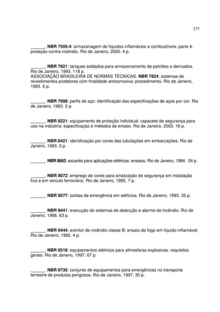 277



______. NBR 7505-4: armazenagem de líquidos inflamáveis e combustíveis: parte 4:
proteção contra incêndio. Rio de Janeiro, 2000. 4 p.


______. NBR 7821: tanques soldados para armazenamento de petróleo e derivados.
Rio de Janeiro, 1993. 118 p.
ASSOCIAÇÃO BRASILEIRA DE NORMAS TÉCNICAS. NBR 7824: sistemas de
revestimentos protetores com finalidade anticorrosiva: procedimento. Rio de Janeiro,
1983. 6 p.


______. NBR 7998: perfis de aço: identificação das especificações de aços por cor. Rio
de Janeiro, 1983. 2 p.


______. NBR 8221: equipamento de proteção individual: capacete de segurança para
uso na indústria: especificação e métodos de ensaio. Rio de Janeiro, 2003. 18 p.


______. NBR 8421: identificação por cores das tubulações em embarcações. Rio de
Janeiro, 1993. 3 p.


______. NBR 8663: ascaréis para aplicações elétricas: ensaios. Rio de Janeiro, 1984. 24 p.


______. NBR 9072: emprego de cores para sinalização de segurança em instalação
fixa e em veículo ferroviário. Rio de Janeiro, 1985. 7 p.


______. NBR 9077: saídas de emergência em edifícios. Rio de Janeiro, 1993. 35 p.


______. NBR 9441: execução de sistemas de detecção e alarme de incêndio. Rio de
Janeiro, 1998. 63 p.


______. NBR 9444: extintor de incêndio classe B: ensaio de fogo em líquido inflamável.
Rio de Janeiro, 1992. 4 p.


______. NBR 9518: equipamentos elétricos para atmosferas explosivas: requisitos
gerais. Rio de Janeiro, 1997. 67 p.


______. NBR 9735: conjunto de equipamentos para emergências no transporte
terrestre de produtos perigosos. Rio de Janeiro, 1997. 30 p.
 