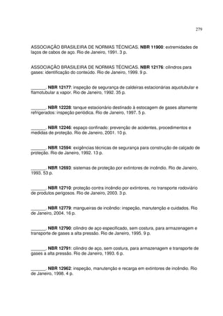 279



ASSOCIAÇÃO BRASILEIRA DE NORMAS TÉCNICAS. NBR 11900: extremidades de
laços de cabos de aço. Rio de Janeiro, 1991. 3 p.


ASSOCIAÇÃO BRASILEIRA DE NORMAS TÉCNICAS. NBR 12176: cilindros para
gases: identificação do conteúdo. Rio de Janeiro, 1999. 9 p.


______. NBR 12177: inspeção de segurança de caldeiras estacionárias aquotubular e
flamotubular a vapor. Rio de Janeiro, 1992. 35 p.


______. NBR 12228: tanque estacionário destinado à estocagem de gases altamente
refrigerados: inspeção periódica. Rio de Janeiro, 1997. 5 p.


______. NBR 12246: espaço confinado: prevenção de acidentes, procedimentos e
medidas de proteção. Rio de Janeiro, 2001. 10 p.


______. NBR 12594: exigências técnicas de segurança para construção de calçado de
proteção. Rio de Janeiro, 1992. 13 p.


______. NBR 12693: sistemas de proteção por extintores de incêndio. Rio de Janeiro,
1993. 53 p.


______. NBR 12710: proteção contra incêndio por extintores, no transporte rodoviário
de produtos perigosos. Rio de Janeiro, 2003. 3 p.


______. NBR 12779: mangueiras de incêndio: inspeção, manutenção e cuidados. Rio
de Janeiro, 2004. 16 p.


______. NBR 12790: cilindro de aço especificado, sem costura, para armazenagem e
transporte de gases a alta pressão. Rio de Janeiro, 1995. 9 p.


______. NBR 12791: cilindro de aço, sem costura, para armazenagem e transporte de
gases a alta pressão. Rio de Janeiro, 1993. 6 p.


______. NBR 12962: inspeção, manutenção e recarga em extintores de incêndio. Rio
de Janeiro, 1998. 4 p.
 