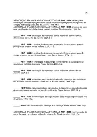280



ASSOCIAÇÃO BRASILEIRA DE NORMAS TÉCNICAS. NBR 12964: tecnologia de
informação: técnicas criptográficas de dados: modos de operação de um algoritmo de
cifração de blocos padrão. Rio de Janeiro, 1993. 11 p.
ASSOCIAÇÃO BRASILEIRA DE NORMAS TÉCNICAS. NBR 13193: emprego de cores
para identificação de tubulações de gases industriais. Rio de Janeiro, 1994. 5 p.


______. NBR 13434: sinalização de segurança contra incêndio e pânico: formas,
dimensões e cores. Rio de Janeiro, 2004. 6 p.


______. NBR 13434-1: sinalização de segurança contra incêndio e pânico: parte 1:
princípios de projeto. Rio de Janeiro, 2004. 11 p.


______. NBR 13434-2: sinalização de segurança contra incêndio e pânico: parte 2:
símbolos e suas formas, dimensões e cores. Rio de Janeiro, 2004. 19 p.


______. NBR 13434-3: sinalização de segurança contra incêndio e pânico: parte 3:
requisitos e métodos de ensaio. Rio de Janeiro, 2005. 5 p.


______. NBR 13435: sinalização de segurança contra incêndio e pânico. Rio de
Janeiro, 2004. 5 p.


______. NBR 13534: instalações elétricas de baixa tensão: requisitos para instalação
em estabelecimentos assistenciais de saúde. Rio de Janeiro, 1995. 21 p.


______. NBR 13536: máquinas injetoras para plástico e elastômeros: requisitos técnicos
de segurança para o projeto, construção e utilização. Rio de Janeiro, 1995. 10 p.


______. NBR 13541: movimentação de carga: laço de cabo de aço: especificação. Rio
de Janeiro, 1995. 11 p.


______. NBR 13542: movimentação de carga: anel de carga. Rio de Janeiro, 1995. 16 p.


ASSOCIAÇÃO BRASILEIRA DE NORMAS TÉCNICAS. NBR 13543: movimentação de
carga: laços de cabo de aço: utilização e inspeção. Rio de Janeiro, 1995. 12 p.
 