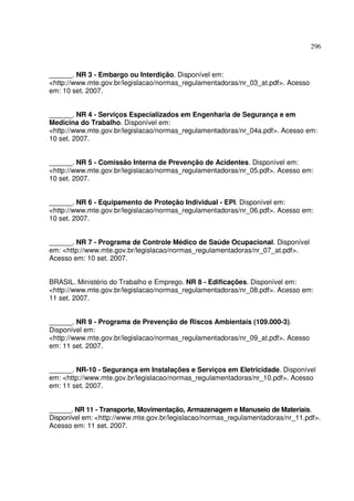 296



______. NR 3 - Embargo ou Interdição. Disponível em:
<http://www.mte.gov.br/legislacao/normas_regulamentadoras/nr_03_at.pdf>. Acesso
em: 10 set. 2007.


______. NR 4 - Serviços Especializados em Engenharia de Segurança e em
Medicina do Trabalho. Disponível em:
<http://www.mte.gov.br/legislacao/normas_regulamentadoras/nr_04a.pdf>. Acesso em:
10 set. 2007.


______. NR 5 - Comissão Interna de Prevenção de Acidentes. Disponível em:
<http://www.mte.gov.br/legislacao/normas_regulamentadoras/nr_05.pdf>. Acesso em:
10 set. 2007.


______. NR 6 - Equipamento de Proteção Individual - EPI. Disponível em:
<http://www.mte.gov.br/legislacao/normas_regulamentadoras/nr_06.pdf>. Acesso em:
10 set. 2007.


______. NR 7 - Programa de Controle Médico de Saúde Ocupacional. Disponível
em: <http://www.mte.gov.br/legislacao/normas_regulamentadoras/nr_07_at.pdf>.
Acesso em: 10 set. 2007.


BRASIL. Ministério do Trabalho e Emprego. NR 8 - Edificações. Disponível em:
<http://www.mte.gov.br/legislacao/normas_regulamentadoras/nr_08.pdf>. Acesso em:
11 set. 2007.


______. NR 9 - Programa de Prevenção de Riscos Ambientais (109.000-3).
Disponível em:
<http://www.mte.gov.br/legislacao/normas_regulamentadoras/nr_09_at.pdf>. Acesso
em: 11 set. 2007.


______. NR-10 - Segurança em Instalações e Serviços em Eletricidade. Disponível
em: <http://www.mte.gov.br/legislacao/normas_regulamentadoras/nr_10.pdf>. Acesso
em: 11 set. 2007.


______. NR 11 - Transporte, Movimentação, Armazenagem e Manuseio de Materiais.
Disponível em: <http://www.mte.gov.br/legislacao/normas_regulamentadoras/nr_11.pdf>.
Acesso em: 11 set. 2007.
 