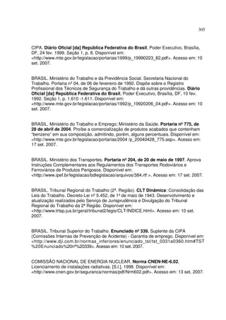 305



CIPA. Diário Oficial [da] República Federativa do Brasil, Poder Executivo, Brasília,
DF, 24 fev. 1999. Seção 1, p. 8. Disponível em:
<http://www.mte.gov.br/legislacao/portarias/1999/p_19990223_82.pdf>. Acesso em: 10
set. 2007.


BRASIL. Ministério do Trabalho e da Previdência Social. Secretaria Nacional do
Trabalho. Portaria nº 04, de 06 de fevereiro de 1992. Dispõe sobre o Registro
Profissional dos Técnicos de Segurança do Trabalho e dá outras providências. Diário
Oficial [da] República Federativa do Brasil, Poder Executivo, Brasília, DF, 10 fev.
1992. Seção 1, p. 1.610 -1.611. Disponível em:
<http://www.mte.gov.br/legislacao/portarias/1992/p_19920206_04.pdf>. Acesso em: 10
set. 2007.


BRASIL. Ministério do Trabalho e Emprego; Ministério da Saúde. Portaria nº 775, de
28 de abril de 2004. Proíbe a comercialização de produtos acabados que contenham
“benzeno” em sua composição, admitindo, porém, alguns percentuais. Disponível em:
<http://www.mte.gov.br/legislacao/portarias/2004 /p_20040428_775.asp>. Acesso em:
17 set. 2007.


BRASIL. Ministério dos Transportes. Portaria nº 204, de 20 de maio de 1997. Aprova
Instruções Complementares aos Regulamentos dos Transportes Rodoviários e
Ferroviários de Produtos Perigosos. Disponível em:
<http://www.ipef.br/legislacao/bdlegislacao/arquivos/384.rtf >. Acesso em: 17 set. 2007.


BRASIL. Tribunal Regional do Trabalho (2ª. Região). CLT Dinâmica: Consolidação das
Leis do Trabalho. Decreto-Lei nº 5.452, de 1º de maio de 1943. Desenvolvimento e
atualização realizados pelo Serviço de Jurisprudência e Divulgação do Tribunal
Regional do Trabalho da 2ª Região. Disponível em:
<http://www.trtsp.jus.br/geral/tribunal2/legis/CLT/INDICE.html>. Acesso em: 10 set.
2007.


BRASIL. Tribunal Superior do Trabalho. Enunciado nº 339. Suplente da CIPA
(Comissões Internas de Prevenção de Acidente) - Garantia de emprego. Disponível em:
<http://www.dji.com.br/normas_inferiores/enunciado_tst/tst_0331a0360.htm#TST
%20Enunciado%20nº    %20339>. Acesso em: 10 set. 2007.


COMISSÃO NACIONAL DE ENERGIA NUCLEAR. Norma CNEN-NE-6.02.
Licenciamento de instalações radiativas. [S.l.], 1998. Disponível em:
<http://www.cnen.gov.br/seguranca/normas/pdf/Nrm602.pdf>. Acesso em: 13 set. 2007.
 