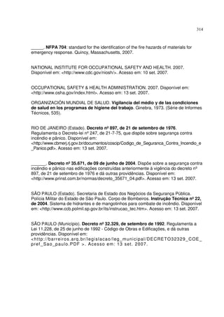 314



_____. NFPA 704: standard for the identification of the fire hazards of materials for
emergency response. Quincy, Massachusetts, 2007.


NATIONAL INSTITUTE FOR OCCUPATIONAL SAFETY AND HEALTH. 2007.
Disponível em: <http://www.cdc.gov/niosh/>. Acesso em: 10 set. 2007.


OCCUPATIONAL SAFETY & HEALTH ADMINISTRATION. 2007. Disponível em:
<http://www.osha.gov/index.html>. Acesso em: 13 set. 2007.

ORGANIZACIÓN MUNDIAL DE SALUD. Vigilancia del médio y de las condiciones
de salud en los programas de higiene del trabajo. Ginebra, 1973. (Série de Informes
Técnicos, 535).


RIO DE JANEIRO (Estado). Decreto nº 897, de 21 de setembro de 1976.
Regulamenta o Decreto-lei nº 247, de 21-7-75, que dispõe sobre segurança contra
incêndio e pânico. Disponível em:
<http://www.cbmerj.rj.gov.br/documentos/coscip/Codigo_de_Seguranca_Contra_Incendio_e
_Panico.pdf>. Acesso em: 13 set. 2007.


______. Decreto nº 35.671, de 09 de junho de 2004. Dispõe sobre a segurança contra
incêndio e pânico nas edificações construídas anteriormente à vigência do decreto nº
897, de 21 de setembro de 1976 e dá outras providências. Disponível em:
<http://www.prinst.com.br/normas/decreto_35671_04.pdf>. Acesso em: 13 set. 2007.


SÃO PAULO (Estado). Secretaria de Estado dos Negócios da Segurança Pública.
Polícia Militar do Estado de São Paulo. Corpo de Bombeiros. Instrução Técnica nº 22,
de 2004. Sistema de hidrantes e de mangotinhos para combate de incêndio. Disponível
em: <http://www.ccb.polmil.sp.gov.br/its/instrucao_tec.htm>. Acesso em: 13 set. 2007.


SÃO PAULO (Município). Decreto nº 32.329, de setembro de 1992. Regulamenta a
Lei 11.228, de 25 de junho de 1992 - Código de Obras e Edificações, e dá outras
providências. Disponível em:
< h t tp : / /b a rrei ro s. a rq . b r/l e gi sl a ca o /l eg_ m un i cip al / D E C RETO3 2 3 2 9 _ C OE_
p ref _ Sa o _p a u lo . PDF > . A ce s so e m : 1 3 set . 20 07 .
 