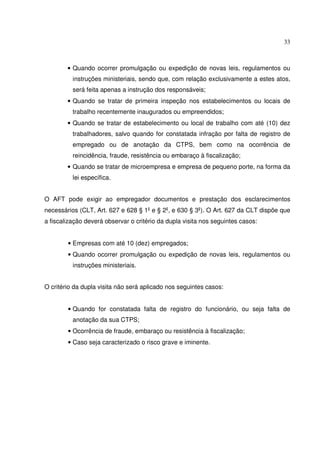 33



        • Quando ocorrer promulgação ou expedição de novas leis, regulamentos ou
          instruções ministeriais, sendo que, com relação exclusivamente a estes atos,
          será feita apenas a instrução dos responsáveis;
        • Quando se tratar de primeira inspeção nos estabelecimentos ou locais de
          trabalho recentemente inaugurados ou empreendidos;
        • Quando se tratar de estabelecimento ou local de trabalho com até (10) dez
          trabalhadores, salvo quando for constatada infração por falta de registro de
          empregado ou de anotação da CTPS, bem como na ocorrência de
          reincidência, fraude, resistência ou embaraço à fiscalização;
        • Quando se tratar de microempresa e empresa de pequeno porte, na forma da
          lei específica.


O AFT pode exigir ao empregador documentos e prestação dos esclarecimentos
necessários (CLT, Art. 627 e 628 § 1 e § 2 , e 630 § 3 ). O Art. 627 da CLT dispõe que
a fiscalização deverá observar o critério da dupla visita nos seguintes casos:


        • Empresas com até 10 (dez) empregados;
        • Quando ocorrer promulgação ou expedição de novas leis, regulamentos ou
          instruções ministeriais.


O critério da dupla visita não será aplicado nos seguintes casos:


        • Quando for constatada falta de registro do funcionário, ou seja falta de
          anotação da sua CTPS;
        • Ocorrência de fraude, embaraço ou resistência à fiscalização;
        • Caso seja caracterizado o risco grave e iminente.
 