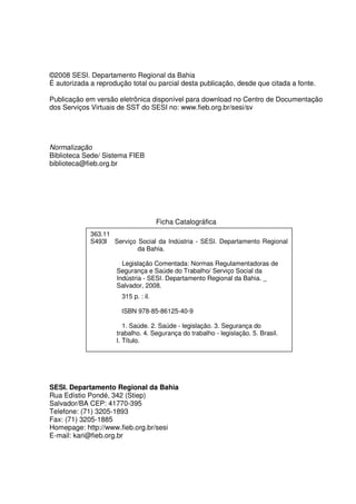 ©2008 SESI. Departamento Regional da Bahia
É autorizada a reprodução total ou parcial desta publicação, desde que citada a fonte.

Publicação em versão eletrônica disponível para download no Centro de Documentação
dos Serviços Virtuais de SST do SESI no: www.fieb.org.br/sesi/sv




Normalização
Biblioteca Sede/ Sistema FIEB
biblioteca@fieb.org.br




                                      Ficha Catalográfica
             363.11
             S493l Serviço Social da Indústria - SESI. Departamento Regional
                           da Bahia.

                       Legislação Comentada: Normas Regulamentadoras de
                     Segurança e Saúde do Trabalho/ Serviço Social da
                     Indústria - SESI. Departamento Regional da Bahia. _
                     Salvador, 2008.
                       315 p. : il.

                       ISBN 978-85-86125-40-9

                        1. Saúde. 2. Saúde - legislação. 3. Segurança do
                     trabalho. 4. Segurança do trabalho - legislação. 5. Brasil.
                     I. Título.




SESI. Departamento Regional da Bahia
Rua Edístio Pondé, 342 (Stiep)
Salvador/BA CEP: 41770-395
Telefone: (71) 3205-1893
Fax: (71) 3205-1885
Homepage: http://www.fieb.org.br/sesi
E-mail: kari@fieb.org.br
 