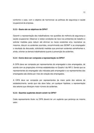 52



conforme o caso, com o objetivo de harmonizar as políticas de segurança e saúde
ocupacional da empresa.


5.2.3 - Quais são os objetivos da CIPA?


Garantir a representação dos trabalhadores nas questões de melhoria da segurança e
saúde ocupacional. Observar e relatar condições de risco nos ambientes de trabalho e
solicitar medidas para reduzir até eliminar os riscos existentes e/ou neutralizar os
mesmos, discutir os acidentes ocorridos, encaminhando aos SESMT e ao empregador
o resultado da discussão, solicitando medidas que previnam acidentes semelhantes e,
ainda, orientar os demais trabalhadores quanto à prevenção de acidentes.


5.2.4 - Como deve ser composta a representação na CIPA?


A CIPA deve ser composta por representantes do empregador e dos empregados, de
acordo com as proporções mínimas estabelecidas no Quadro I da NR 5. Sendo que os
representantes do empregador são indicados pelo empregador e os representantes dos
empregados são eleitos por meio de votação dos empregados.


A CIPA deve ser composta por representantes da maior parte dos setores do
estabelecimento, sendo que não deve faltar, em qualquer hipótese, a representação
dos setores que ofereçam maior número de acidentes.


5.2.5 - Quantos suplentes devem existir na CIPA?


Cada representante titular na CIPA deverá ter um suplente que pertença ao mesmo
setor.
 