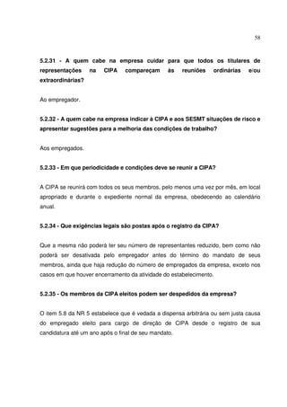 58



5.2.31 - A quem cabe na empresa cuidar para que todos os titulares de
representações     na   CIPA    compareçam       às   reuniões   ordinárias   e/ou
extraordinárias?


Ao empregador.


5.2.32 - A quem cabe na empresa indicar à CIPA e aos SESMT situações de risco e
apresentar sugestões para a melhoria das condições de trabalho?


Aos empregados.


5.2.33 - Em que periodicidade e condições deve se reunir a CIPA?


A CIPA se reunirá com todos os seus membros, pelo menos uma vez por mês, em local
apropriado e durante o expediente normal da empresa, obedecendo ao calendário
anual.


5.2.34 - Que exigências legais são postas após o registro da CIPA?


Que a mesma não poderá ter seu número de representantes reduzido, bem como não
poderá ser desativada pelo empregador antes do término do mandato de seus
membros, ainda que haja redução do número de empregados da empresa, exceto nos
casos em que houver encerramento da atividade do estabelecimento.


5.2.35 - Os membros da CIPA eleitos podem ser despedidos da empresa?


O item 5.8 da NR 5 estabelece que é vedada a dispensa arbitrária ou sem justa causa
do empregado eleito para cargo de direção de CIPA desde o registro de sua
candidatura até um ano após o final de seu mandato.
 