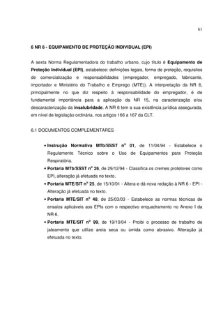 61



6 NR 6 - EQUIPAMENTO DE PROTEÇÃO INDIVIDUAL (EPI)


A sexta Norma Regulamentadora do trabalho urbano, cujo título é Equipamento de
Proteção Individual (EPI), estabelece: definições legais, forma de proteção, requisitos
de   comercialização    e    responsabilidades   (empregador,     empregado,   fabricante,
importador e Ministério do Trabalho e Emprego (MTE)). A interpretação da NR 6,
principalmente no que diz respeito à responsabilidade do empregador, é de
fundamental importância para a aplicação da NR 15, na caracterização e/ou
descaracterização da insalubridade. A NR 6 tem a sua existência jurídica assegurada,
em nível de legislação ordinária, nos artigos 166 a 167 da CLT.


6.1 DOCUMENTOS COMPLEMENTARES


      • Instrução Normativa MTb/SSST no 01, de 11/04/94 - Estabelece o
        Regulamento Técnico sobre o Uso de Equipamentos para Proteção
        Respiratória.
      • Portaria MTb/SSST no 26, de 29/12/94 - Classifica os cremes protetores como
        EPI, alteração já efetuada no texto.
      • Portaria MTE/SIT no 25, de 15/10/01 - Altera e dá nova redação à NR 6 - EPI -
        Alteração já efetuada no texto.
      • Portaria MTE/SIT no 48, de 25/03/03 - Estabelece as normas técnicas de
        ensaios aplicáveis aos EPIs com o respectivo enquadramento no Anexo I da
        NR 6.
      • Portaria MTE/SIT no 99, de 19/10/04 - Proibi o processo de trabalho de
        jateamento que utilize areia seca ou úmida como abrasivo. Alteração já
        efetuada no texto.
 